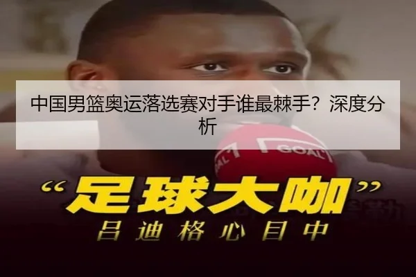 中国男篮奥运落选赛对手谁最棘手？深度分析